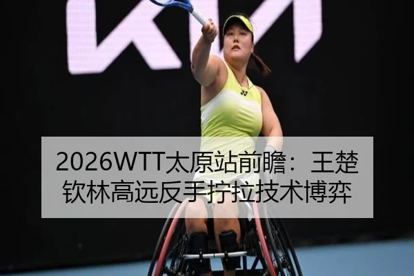 2026WTT太原站前瞻：王楚钦林高远反手拧拉技术博弈