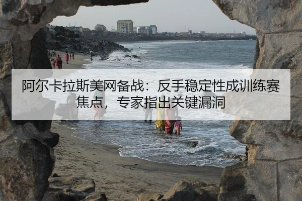 阿尔卡拉斯美网备战：反手稳定性成训练赛焦点，专家指出关键漏洞